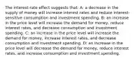 The interest-rate effect suggests that: A: a decrease in the supply of money will increase interest rates and reduce interest-sensitive consumption and investment spending. B: an increase in the price level will increase the demand for money, reduce interest rates, and decrease consumption and investment spending. C: an increase in the price level will increase the demand for money, increase interest rates, and decrease consumption and investment spending. D: an increase in the price level will decrease the demand for money, reduce interest rates, and increase consumption and investment spending.