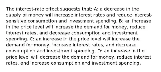 The interest-rate effect suggests that: A: a decrease in the <a href='https://www.questionai.com/knowledge/kUIOOoB75i-supply-of-money' class='anchor-knowledge'>supply of money</a> will increase interest rates and reduce interest-sensitive consumption and investment spending. B: an increase in the price level will increase <a href='https://www.questionai.com/knowledge/klIDlybqd8-the-demand-for-money' class='anchor-knowledge'>the demand for money</a>, reduce interest rates, and decrease consumption and investment spending. C: an increase in the price level will increase the demand for money, increase interest rates, and decrease consumption and investment spending. D: an increase in the price level will decrease the demand for money, reduce interest rates, and increase consumption and investment spending.