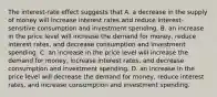 The interest-rate effect suggests that A. a decrease in the supply of money will increase interest rates and reduce interest-sensitive consumption and investment spending. B. an increase in the price level will increase the demand for money, reduce interest rates, and decrease consumption and investment spending. C. an increase in the price level will increase the demand for money, increase interest rates, and decrease consumption and investment spending. D. an increase in the price level will decrease the demand for money, reduce interest rates, and increase consumption and investment spending.