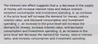 The interest-rate effect suggests that a. a decrease in the supply of money will increase interest rates and reduce interest-sensitive consumption and investment spending. b. an increase in the price level will increase the demand for money, reduce interest rates, and decrease consumption and investment spending. c. an increase in the price level will increase the demand for money, increase interest rates, and decrease consumption and investment spending. d. an increase in the price level will decrease the demand for money, reduce interest rates, and increase consumption and investment spending.