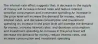 The interest-rate effect suggests that: A decrease in the supply of money will increase interest rates and reduce interest sensitive consumption and investment spending An increase in the price level will increase the demand for money, reduce interest rates, and decrease consumption and investment spending An increase in the price level will increase the demand for money, increase interest rates, and decrease consumption and investment spending An increase in the price level will decrease the demand for money, reduce interest rates, and increase consumption and investment spending