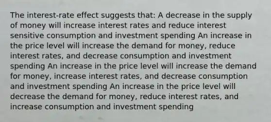 The interest-rate effect suggests that: A decrease in the <a href='https://www.questionai.com/knowledge/kUIOOoB75i-supply-of-money' class='anchor-knowledge'>supply of money</a> will increase interest rates and reduce interest sensitive consumption and investment spending An increase in the price level will increase <a href='https://www.questionai.com/knowledge/klIDlybqd8-the-demand-for-money' class='anchor-knowledge'>the demand for money</a>, reduce interest rates, and decrease consumption and investment spending An increase in the price level will increase the demand for money, increase interest rates, and decrease consumption and investment spending An increase in the price level will decrease the demand for money, reduce interest rates, and increase consumption and investment spending