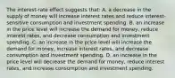 The interest-rate effect suggests that: A. a decrease in the supply of money will increase interest rates and reduce interest-sensitive consumption and investment spending. B. an increase in the price level will increase the demand for money, reduce interest rates, and decrease consumption and investment spending. C. an increase in the price level will increase the demand for money, increase interest rates, and decrease consumption and investment spending. D. an increase in the price level will decrease the demand for money, reduce interest rates, and increase consumption and investment spending.