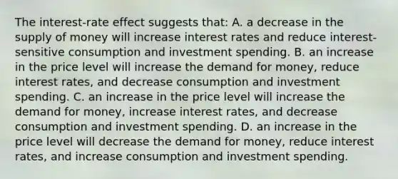 The interest-rate effect suggests that: A. a decrease in the <a href='https://www.questionai.com/knowledge/kUIOOoB75i-supply-of-money' class='anchor-knowledge'>supply of money</a> will increase interest rates and reduce interest-sensitive consumption and investment spending. B. an increase in the price level will increase <a href='https://www.questionai.com/knowledge/klIDlybqd8-the-demand-for-money' class='anchor-knowledge'>the demand for money</a>, reduce interest rates, and decrease consumption and investment spending. C. an increase in the price level will increase the demand for money, increase interest rates, and decrease consumption and investment spending. D. an increase in the price level will decrease the demand for money, reduce interest rates, and increase consumption and investment spending.