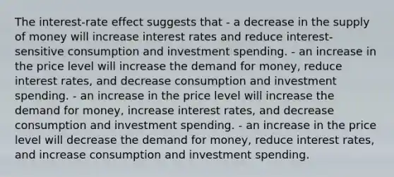 The interest-rate effect suggests that - a decrease in the <a href='https://www.questionai.com/knowledge/kUIOOoB75i-supply-of-money' class='anchor-knowledge'>supply of money</a> will increase interest rates and reduce interest-sensitive consumption and investment spending. - an increase in the price level will increase <a href='https://www.questionai.com/knowledge/klIDlybqd8-the-demand-for-money' class='anchor-knowledge'>the demand for money</a>, reduce interest rates, and decrease consumption and investment spending. - an increase in the price level will increase the demand for money, increase interest rates, and decrease consumption and investment spending. - an increase in the price level will decrease the demand for money, reduce interest rates, and increase consumption and investment spending.