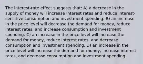 The interest-rate effect suggests that: A) a decrease in the <a href='https://www.questionai.com/knowledge/kUIOOoB75i-supply-of-money' class='anchor-knowledge'>supply of money</a> will increase interest rates and reduce interest-sensitive consumption and investment spending. B) an increase in the price level will decrease <a href='https://www.questionai.com/knowledge/klIDlybqd8-the-demand-for-money' class='anchor-knowledge'>the demand for money</a>, reduce interest rates, and increase consumption and investment spending. C) an increase in the price level will increase the demand for money, reduce interest rates, and decrease consumption and investment spending. D) an increase in the price level will increase the demand for money, increase interest rates, and decrease consumption and investment spending.