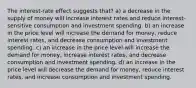 The interest-rate effect suggests that? a) a decrease in the supply of money will increase interest rates and reduce interest-sensitive consumption and investment spending. b) an increase in the price level will increase the demand for money, reduce interest rates, and decrease consumption and investment spending. c) an increase in the price level will increase the demand for money, increase interest rates, and decrease consumption and investment spending. d) an increase in the price level will decrease the demand for money, reduce interest rates, and increase consumption and investment spending.