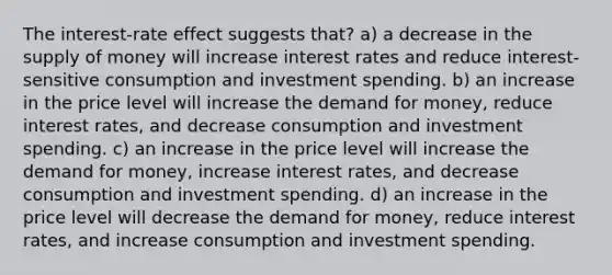 The interest-rate effect suggests that? a) a decrease in the supply of money will increase interest rates and reduce interest-sensitive consumption and investment spending. b) an increase in the price level will increase the demand for money, reduce interest rates, and decrease consumption and investment spending. c) an increase in the price level will increase the demand for money, increase interest rates, and decrease consumption and investment spending. d) an increase in the price level will decrease the demand for money, reduce interest rates, and increase consumption and investment spending.