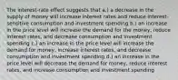 The interest-rate effect suggests that a.) a decrease in the supply of money will increase interest rates and reduce interest-sensitive consumption and investment spending b.) an increase in the price level will increase the demand for the money, reduce interest rates, and decrease consumption and investment spending c.) an increase in the price level will increase the demand for money, increase interest rates, and decrease consumption and investment spending d.) an increase in the price level will decrease the demand for money, reduce interest rates, and increase consumption and investment spending