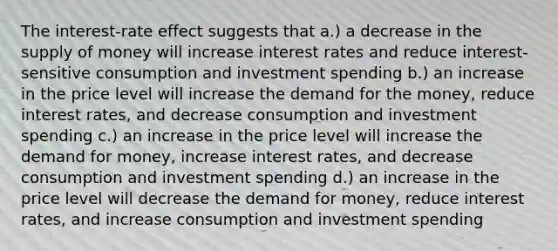 The interest-rate effect suggests that a.) a decrease in the supply of money will increase interest rates and reduce interest-sensitive consumption and investment spending b.) an increase in the price level will increase the demand for the money, reduce interest rates, and decrease consumption and investment spending c.) an increase in the price level will increase the demand for money, increase interest rates, and decrease consumption and investment spending d.) an increase in the price level will decrease the demand for money, reduce interest rates, and increase consumption and investment spending