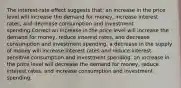 The interest-rate effect suggests that: an increase in the price level will increase the demand for money, increase interest rates, and decrease consumption and investment spending.Correct an increase in the price level will increase the demand for money, reduce interest rates, and decrease consumption and investment spending. a decrease in the supply of money will increase interest rates and reduce interest-sensitive consumption and investment spending. an increase in the price level will decrease the demand for money, reduce interest rates, and increase consumption and investment spending.