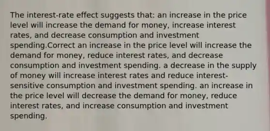 The interest-rate effect suggests that: an increase in the price level will increase the demand for money, increase interest rates, and decrease consumption and investment spending.Correct an increase in the price level will increase the demand for money, reduce interest rates, and decrease consumption and investment spending. a decrease in the supply of money will increase interest rates and reduce interest-sensitive consumption and investment spending. an increase in the price level will decrease the demand for money, reduce interest rates, and increase consumption and investment spending.