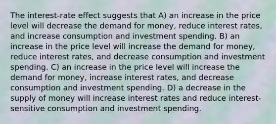 The interest-rate effect suggests that A) an increase in the price level will decrease the demand for money, reduce interest rates, and increase consumption and investment spending. B) an increase in the price level will increase the demand for money, reduce interest rates, and decrease consumption and investment spending. C) an increase in the price level will increase the demand for money, increase interest rates, and decrease consumption and investment spending. D) a decrease in the supply of money will increase interest rates and reduce interest-sensitive consumption and investment spending.