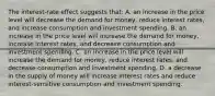 The interest-rate effect suggests that: A. an increase in the price level will decrease the demand for money, reduce interest rates, and increase consumption and investment spending. B. an increase in the price level will increase the demand for money, increase interest rates, and decrease consumption and investment spending. C. an increase in the price level will increase the demand for money, reduce interest rates, and decrease consumption and investment spending. D. a decrease in the supply of money will increase interest rates and reduce interest-sensitive consumption and investment spending.