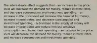 The interest-rate effect suggests that - an increase in the price level will increase the demand for money, reduce interest rates, and decrease consumption and investment spending. - an increase in the price level will increase the demand for money, increase interest rates, and decrease consumption and investment spending. - a decrease in the supply of money will increase interest rates and reduce interest-sensitive consumption and investment spending. - an increase in the price level will decrease the demand for money, reduce interest rates, and increase consumption and investment spending.