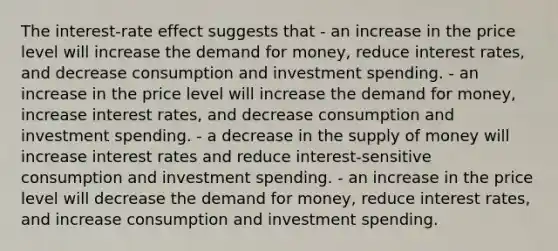 The interest-rate effect suggests that - an increase in the price level will increase the demand for money, reduce interest rates, and decrease consumption and investment spending. - an increase in the price level will increase the demand for money, increase interest rates, and decrease consumption and investment spending. - a decrease in the supply of money will increase interest rates and reduce interest-sensitive consumption and investment spending. - an increase in the price level will decrease the demand for money, reduce interest rates, and increase consumption and investment spending.