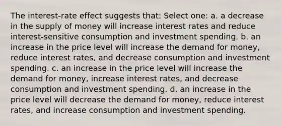 The interest-rate effect suggests that: Select one: a. a decrease in the supply of money will increase interest rates and reduce interest-sensitive consumption and investment spending. b. an increase in the price level will increase the demand for money, reduce interest rates, and decrease consumption and investment spending. c. an increase in the price level will increase the demand for money, increase interest rates, and decrease consumption and investment spending. d. an increase in the price level will decrease the demand for money, reduce interest rates, and increase consumption and investment spending.