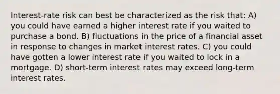 Interest-rate risk can best be characterized as the risk that: A) you could have earned a higher interest rate if you waited to purchase a bond. B) fluctuations in the price of a financial asset in response to changes in market interest rates. C) you could have gotten a lower interest rate if you waited to lock in a mortgage. D) short-term interest rates may exceed long-term interest rates.