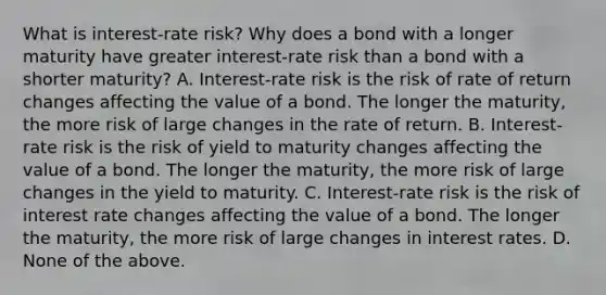 What is​ interest-rate risk? Why does a bond with a longer maturity have greater​ interest-rate risk than a bond with a shorter​ maturity? A. ​Interest-rate risk is the risk of rate of return changes affecting the value of a bond. The longer the​ maturity, the more risk of large changes in the rate of return. B. ​Interest-rate risk is the risk of yield to maturity changes affecting the value of a bond. The longer the​ maturity, the more risk of large changes in the yield to maturity. C. ​Interest-rate risk is the risk of interest rate changes affecting the value of a bond. The longer the​ maturity, the more risk of large changes in interest rates. D. None of the above.