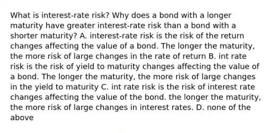 What is interest-rate risk? Why does a bond with a longer maturity have greater interest-rate risk than a bond with a shorter maturity? A. interest-rate risk is the risk of the return changes affecting the value of a bond. The longer the maturity, the more risk of large changes in the rate of return B. int rate risk is the risk of yield to maturity changes affecting the value of a bond. The longer the maturity, the more risk of large changes in the yield to maturity C. int rate risk is the risk of interest rate changes affecting the value of the bond. the longer the maturity, the more risk of large changes in interest rates. D. none of the above