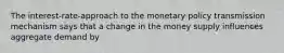 The interest-rate-approach to the monetary policy transmission mechanism says that a change in the money supply influences aggregate demand by