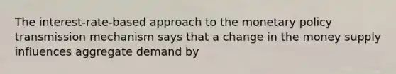 The interest-rate-based approach to the monetary policy transmission mechanism says that a change in the money supply influences aggregate demand by