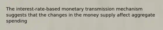 The interest-rate-based monetary transmission mechanism suggests that the changes in the money supply affect aggregate spending