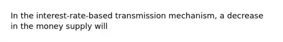 In the interest-rate-based transmission mechanism, a decrease in the money supply will