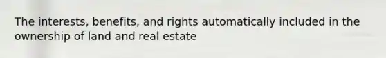 The interests, benefits, and rights automatically included in the ownership of land and real estate