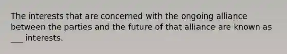 The interests that are concerned with the ongoing alliance between the parties and the future of that alliance are known as ___ interests.