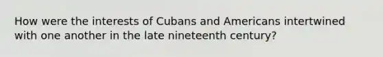 How were the interests of Cubans and Americans intertwined with one another in the late nineteenth century?