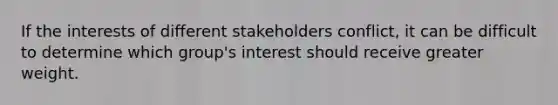 If the interests of different stakeholders conflict, it can be difficult to determine which group's interest should receive greater weight.