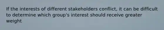 If the interests of different stakeholders conflict, it can be difficult to determine which group's interest should receive greater weight