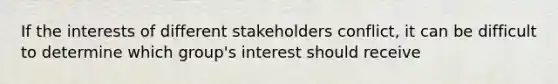 If the interests of different stakeholders conflict, it can be difficult to determine which group's interest should receive