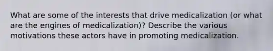 What are some of the interests that drive medicalization (or what are the engines of medicalization)? Describe the various motivations these actors have in promoting medicalization.