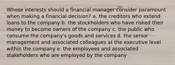 Whose interests should a financial manager consider paramount when making a financial decision? a. the creditors who extend loans to the company b. the stockholders who have risked their money to become owners of the company c. the public who consume the company's goods and services d. the senior management and associated colleagues at the executive level within the company e. the employees and associated stakeholders who are employed by the company