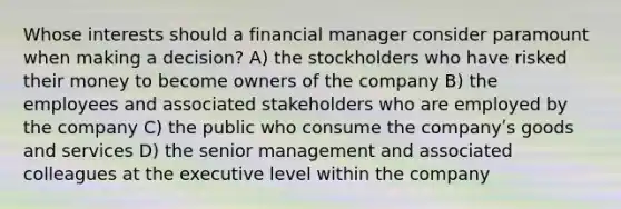 Whose interests should a financial manager consider paramount when making a decision? A) the stockholders who have risked their money to become owners of the company B) the employees and associated stakeholders who are employed by the company C) the public who consume the companyʹs goods and services D) the senior management and associated colleagues at the executive level within the company