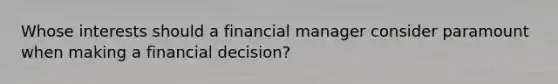 Whose interests should a financial manager consider paramount when making a financial decision?