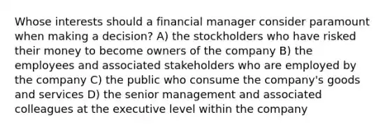 Whose interests should a financial manager consider paramount when making a decision? A) the stockholders who have risked their money to become owners of the company B) the employees and associated stakeholders who are employed by the company C) the public who consume the company's goods and services D) the senior management and associated colleagues at the executive level within the company