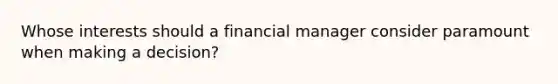 Whose interests should a financial manager consider paramount when making a decision?