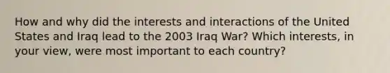 How and why did the interests and interactions of the United States and Iraq lead to the 2003 Iraq War? Which interests, in your view, were most important to each country?