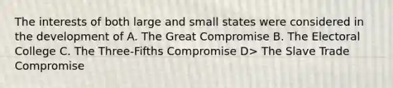 The interests of both large and small states were considered in the development of A. The Great Compromise B. The Electoral College C. The Three-Fifths Compromise D> The Slave Trade Compromise