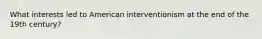 What interests led to American interventionism at the end of the 19th century?