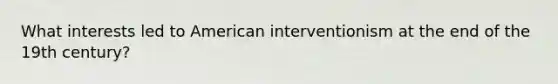 What interests led to American interventionism at the end of the 19th century?