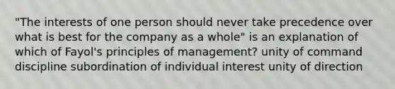 "The interests of one person should never take precedence over what is best for the company as a whole" is an explanation of which of Fayol's principles of management? unity of command discipline subordination of individual interest unity of direction