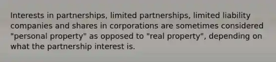 Interests in partnerships, limited partnerships, limited liability companies and shares in corporations are sometimes considered "personal property" as opposed to "real property", depending on what the partnership interest is.