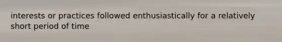 interests or practices followed enthusiastically for a relatively short period of time