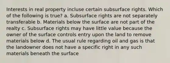 Interests in real property incluse certain subsurface rights. Which of the following is true? a. Subsurface rights are not separately transferable b. Materials below the surface are not part of the realty c. Subsurface rights may have little value because the owner of the surface controls entry upon the land to remove materials below d. The usual rule regarding oil and gas is that the landowner does not have a specific right in any such materials beneath the surface