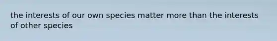 the interests of our own species matter more than the interests of other species