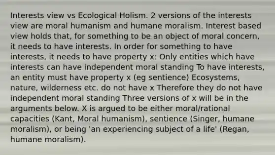 Interests view vs Ecological Holism. 2 versions of the interests view are moral humanism and humane moralism. Interest based view holds that, for something to be an object of moral concern, it needs to have interests. In order for something to have interests, it needs to have property x: Only entities which have interests can have independent moral standing To have interests, an entity must have property x (eg sentience) Ecosystems, nature, wilderness etc. do not have x Therefore they do not have independent moral standing Three versions of x will be in the arguments below. X is argued to be either moral/rational capacities (Kant, Moral humanism), sentience (Singer, humane moralism), or being 'an experiencing subject of a life' (Regan, humane moralism).